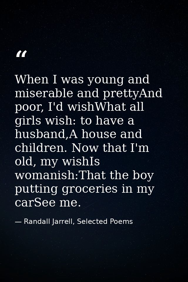 When I was young and miserable and prettyAnd poor, I'd wishWhat all girls wish: to have a husband,A house and children.  — Randall Jarrell, Selected Poems