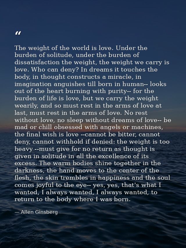 The weight of the world is love. Under the burden of solitude, under the burden of dissatisfaction the weight, the weigh — Allen Ginsberg