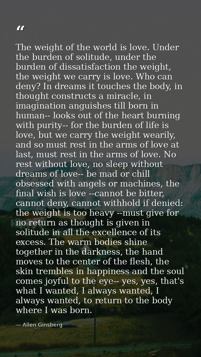 The weight of the world is love. Under the burden of solitude, under the burden of dissatisfaction the weight, the weigh — Allen Ginsberg