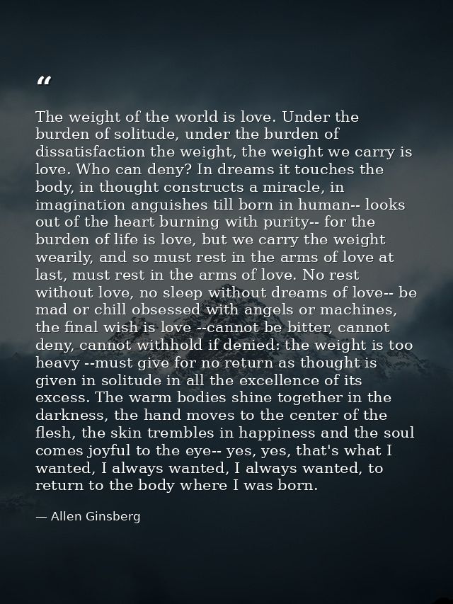 The weight of the world is love. Under the burden of solitude, under the burden of dissatisfaction the weight, the weigh — Allen Ginsberg