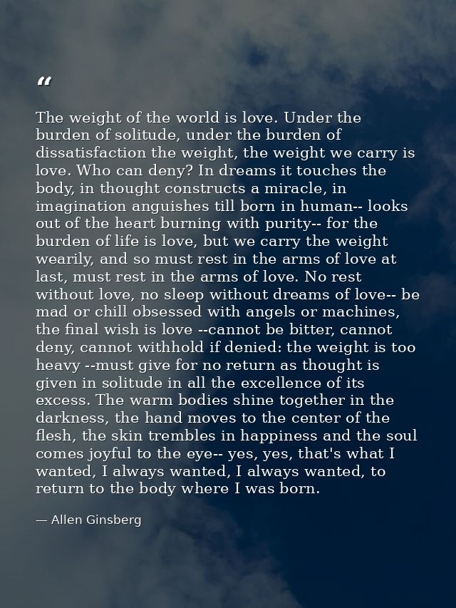 The weight of the world is love. Under the burden of solitude, under the burden of dissatisfaction the weight, the weigh — Allen Ginsberg