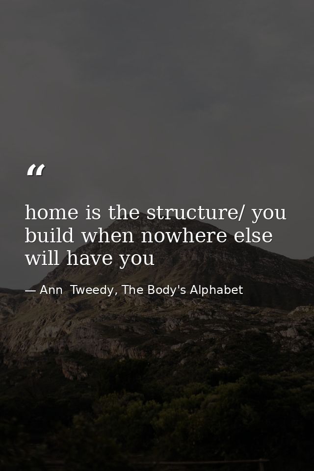 home is the structure/ you build when nowhere else will have you — Ann  Tweedy, The Body's Alphabet