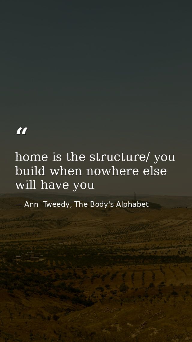 home is the structure/ you build when nowhere else will have you — Ann  Tweedy, The Body's Alphabet