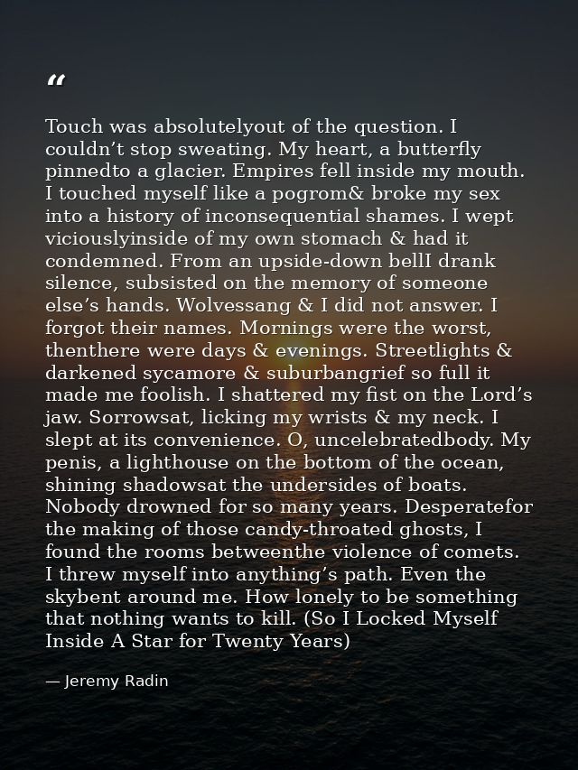 Touch was absolutelyout of the question. I couldn’t stop sweating. My heart, a butterfly pinnedto a glacier. Empires fel — Jeremy Radin