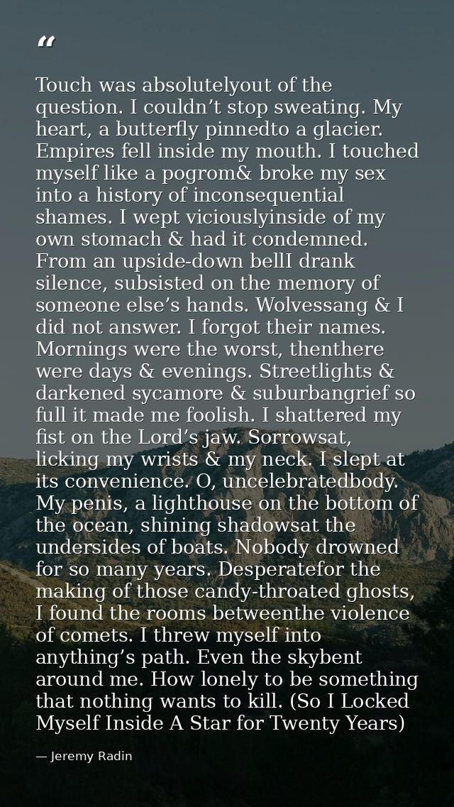 Touch was absolutelyout of the question. I couldn’t stop sweating. My heart, a butterfly pinnedto a glacier. Empires fel — Jeremy Radin