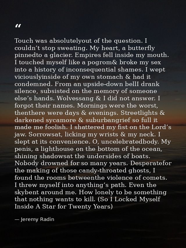 Touch was absolutelyout of the question. I couldn’t stop sweating. My heart, a butterfly pinnedto a glacier. Empires fel — Jeremy Radin