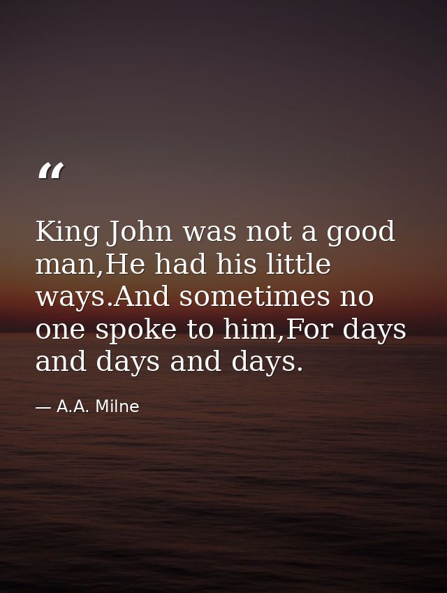 King John was not a good man,He had his little ways.And sometimes no one spoke to him,For days and days and days. — A.A. Milne