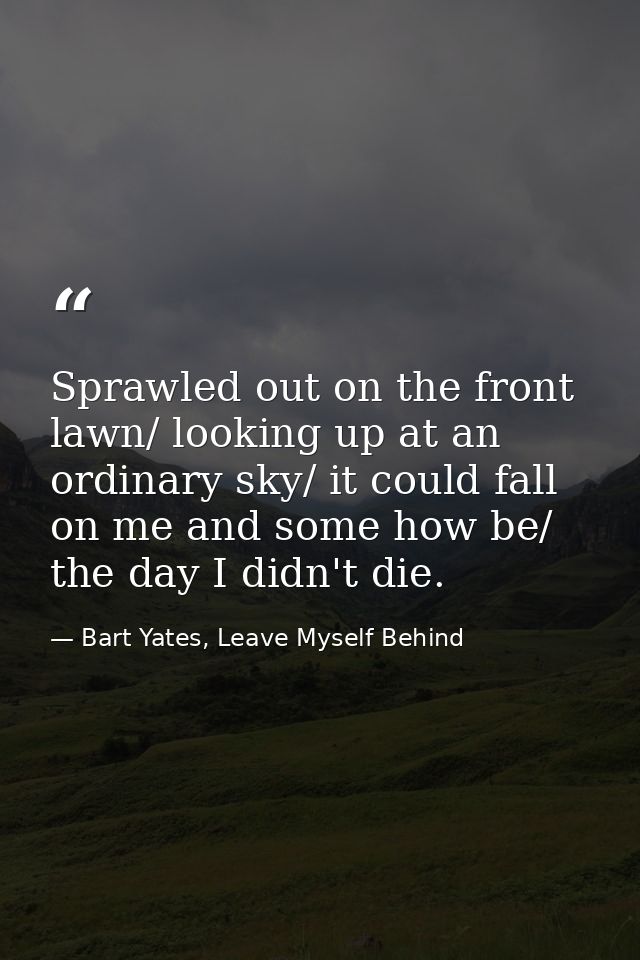 Sprawled out on the front lawn/ looking up at an ordinary sky/ it could fall on me and some how be/ the day I didn't die — Bart Yates, Leave Myself Behind