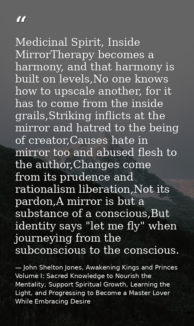 Medicinal Spirit, Inside MirrorTherapy becomes a harmony, and that harmony is built on levels,No one knows how to upscal — John Shelton Jones, Awakening Kings and Princes Volume I: Sacred Knowledge to Nourish the Mentality, Support Spiritual Growth, Learning the Light, and Progressing to Become a Master Lover While Embracing Desire