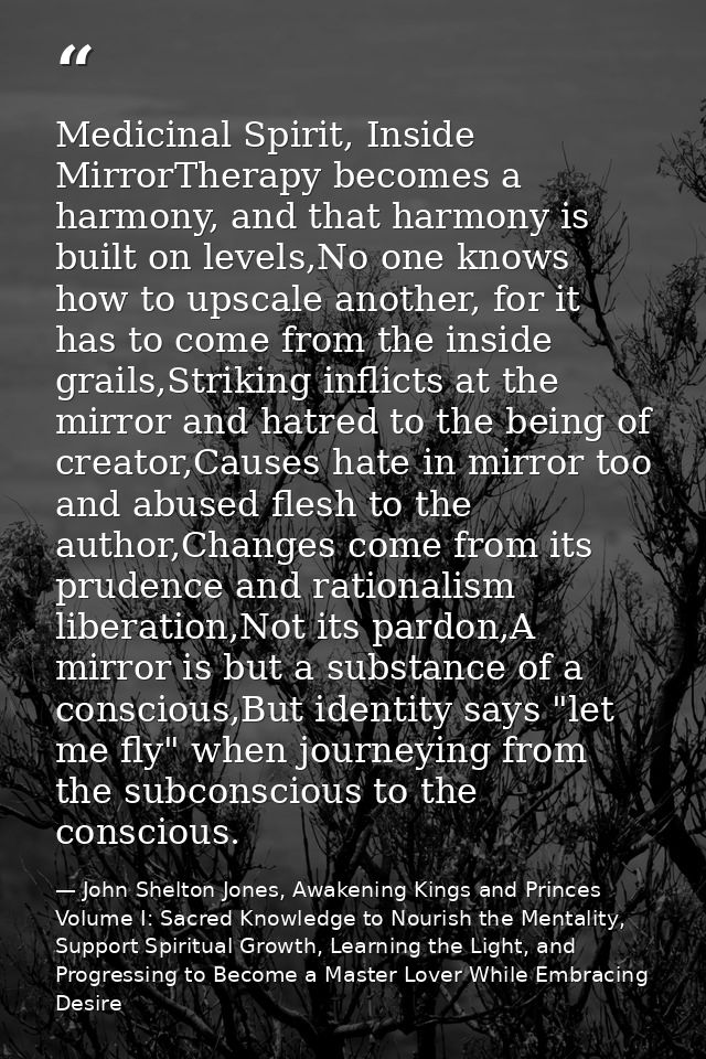 Medicinal Spirit, Inside MirrorTherapy becomes a harmony, and that harmony is built on levels,No one knows how to upscal — John Shelton Jones, Awakening Kings and Princes Volume I: Sacred Knowledge to Nourish the Mentality, Support Spiritual Growth, Learning the Light, and Progressing to Become a Master Lover While Embracing Desire