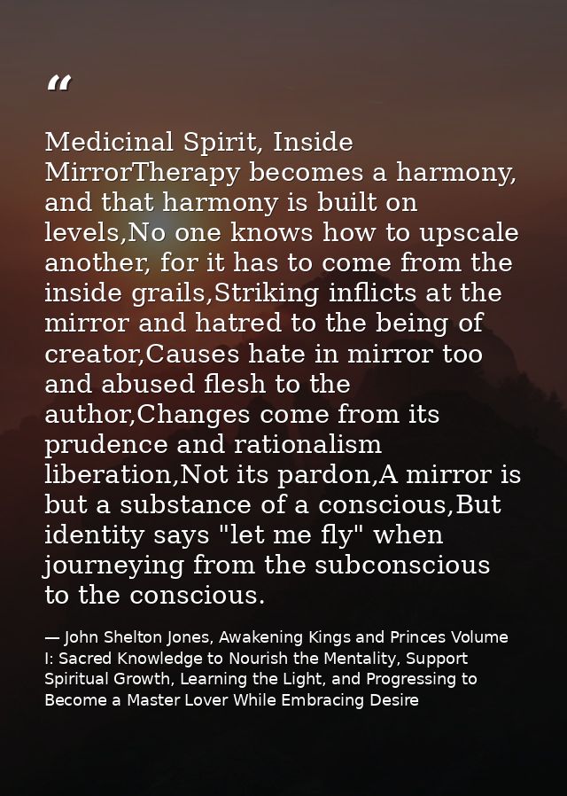 Medicinal Spirit, Inside MirrorTherapy becomes a harmony, and that harmony is built on levels,No one knows how to upscal — John Shelton Jones, Awakening Kings and Princes Volume I: Sacred Knowledge to Nourish the Mentality, Support Spiritual Growth, Learning the Light, and Progressing to Become a Master Lover While Embracing Desire