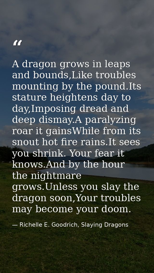 A dragon grows in leaps and bounds,Like troubles mounting by the pound.Its stature heightens day to day,Imposing dread a — Richelle E. Goodrich, Slaying Dragons