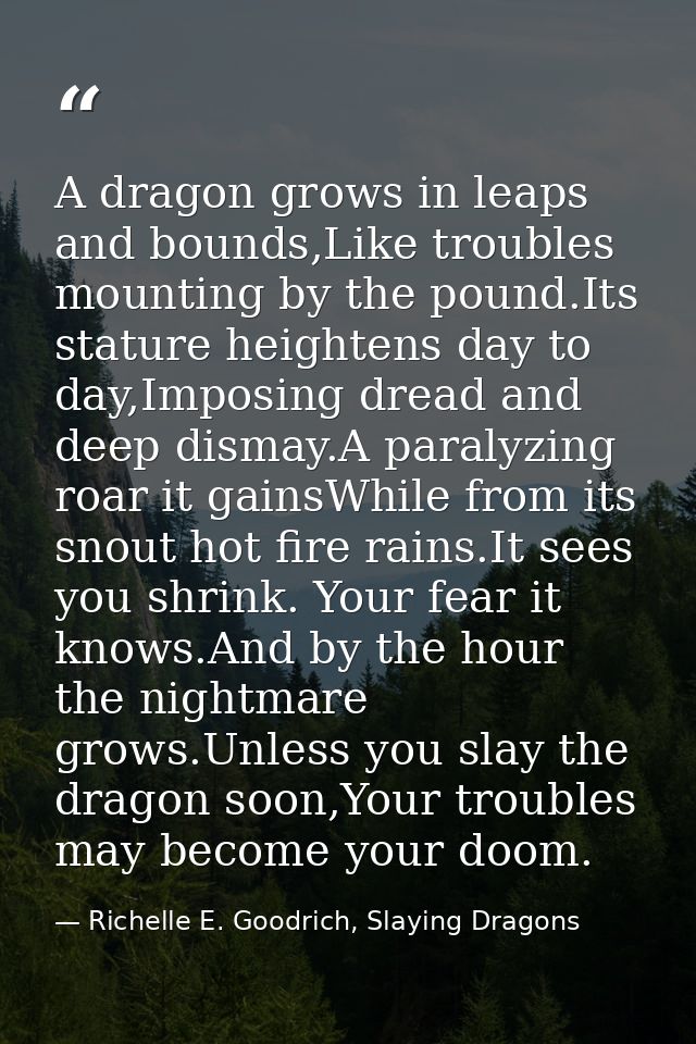 A dragon grows in leaps and bounds,Like troubles mounting by the pound.Its stature heightens day to day,Imposing dread a — Richelle E. Goodrich, Slaying Dragons