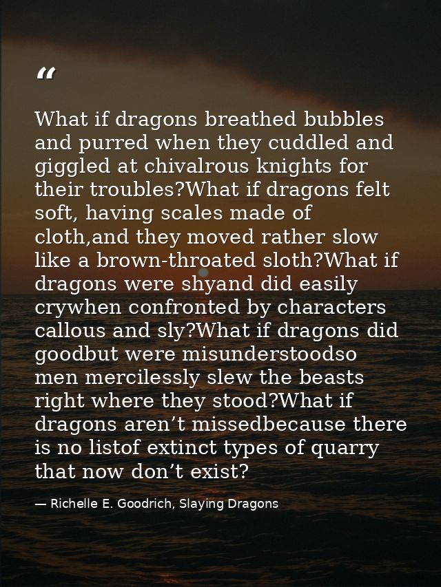 What if dragons breathed bubbles and purred when they cuddled and giggled at chivalrous knights for their troubles?What  — Richelle E. Goodrich, Slaying Dragons