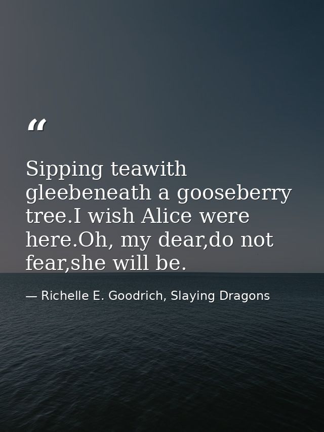 Sipping teawith gleebeneath a gooseberry tree.I wish Alice were here.Oh, my dear,do not fear,she will be. — Richelle E. Goodrich, Slaying Dragons