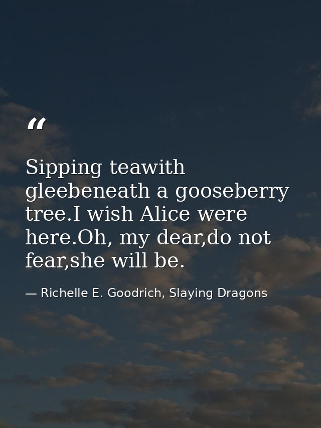 Sipping teawith gleebeneath a gooseberry tree.I wish Alice were here.Oh, my dear,do not fear,she will be. — Richelle E. Goodrich, Slaying Dragons