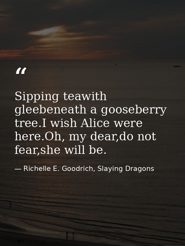 Sipping teawith gleebeneath a gooseberry tree.I wish Alice were here.Oh, my dear,do not fear,she will be. — Richelle E. Goodrich, Slaying Dragons