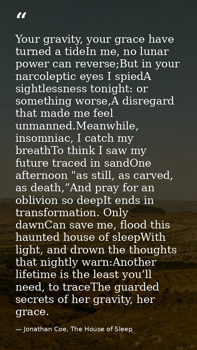 Your gravity, your grace have turned a tideIn me, no lunar power can reverse;But in your narcoleptic eyes I spiedA sight — Jonathan Coe, The House of Sleep