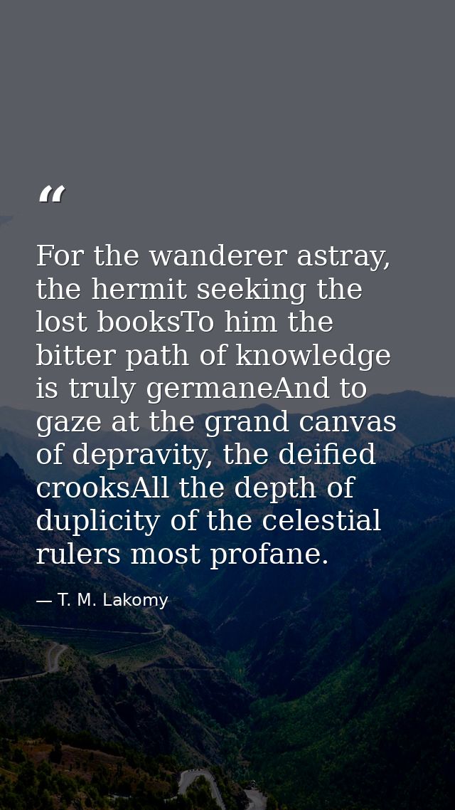 For the wanderer astray, the hermit seeking the lost booksTo him the bitter path of knowledge is truly germaneAnd to gaz — T. M. Lakomy