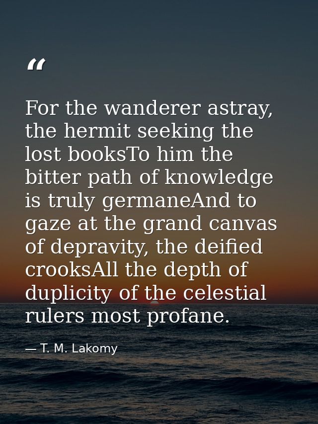 For the wanderer astray, the hermit seeking the lost booksTo him the bitter path of knowledge is truly germaneAnd to gaz — T. M. Lakomy