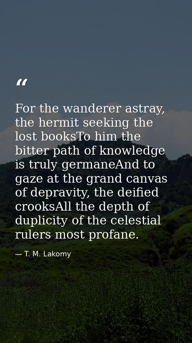 For the wanderer astray, the hermit seeking the lost booksTo him the bitter path of knowledge is truly germaneAnd to gaz — T. M. Lakomy