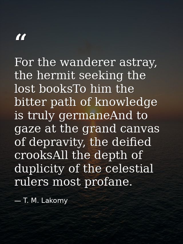 For the wanderer astray, the hermit seeking the lost booksTo him the bitter path of knowledge is truly germaneAnd to gaz — T. M. Lakomy