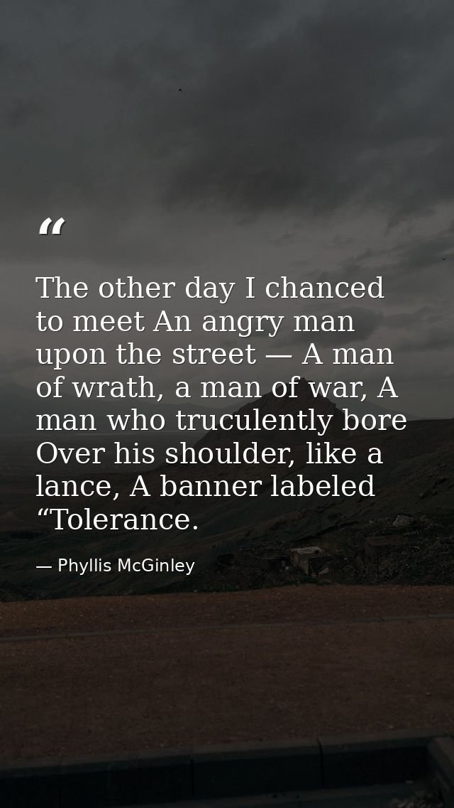 The other day I chanced to meet An angry man upon the street — A man of wrath, a man of war, A man who truculently bore  — Phyllis McGinley