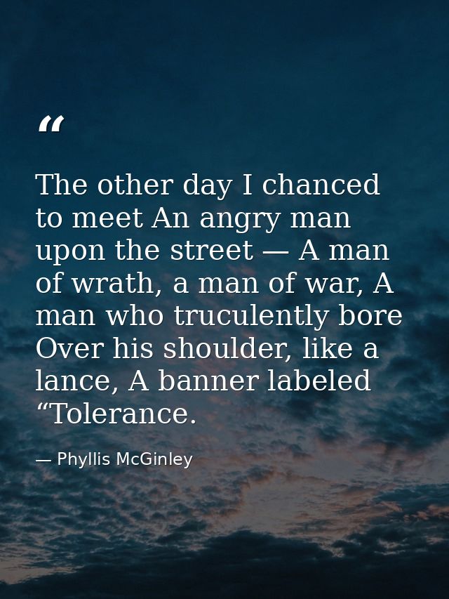 The other day I chanced to meet An angry man upon the street — A man of wrath, a man of war, A man who truculently bore  — Phyllis McGinley