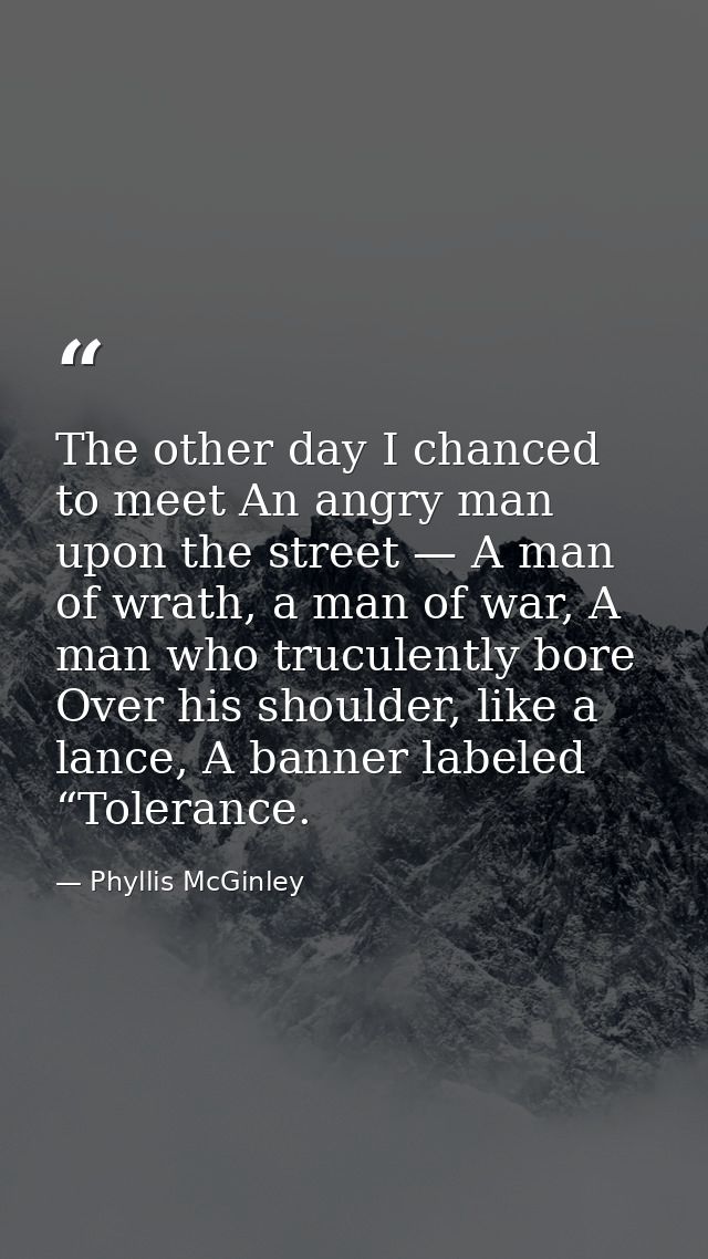 The other day I chanced to meet An angry man upon the street — A man of wrath, a man of war, A man who truculently bore  — Phyllis McGinley