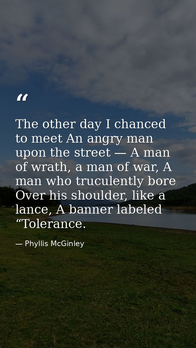 The other day I chanced to meet An angry man upon the street — A man of wrath, a man of war, A man who truculently bore  — Phyllis McGinley