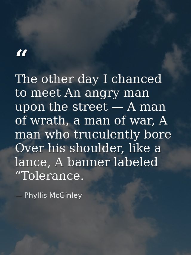 The other day I chanced to meet An angry man upon the street — A man of wrath, a man of war, A man who truculently bore  — Phyllis McGinley