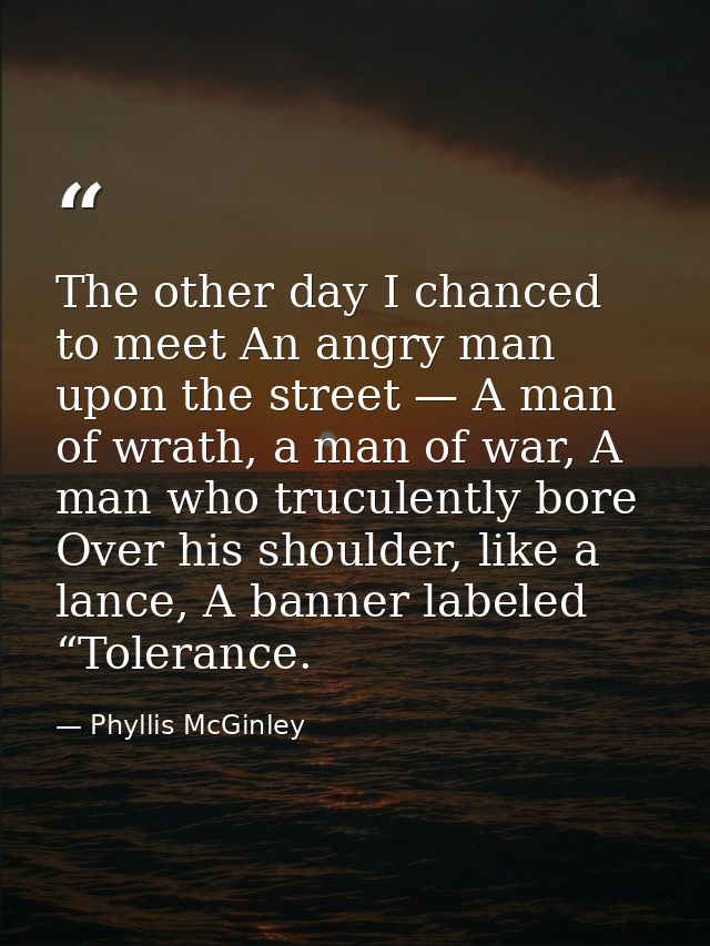 The other day I chanced to meet An angry man upon the street — A man of wrath, a man of war, A man who truculently bore  — Phyllis McGinley