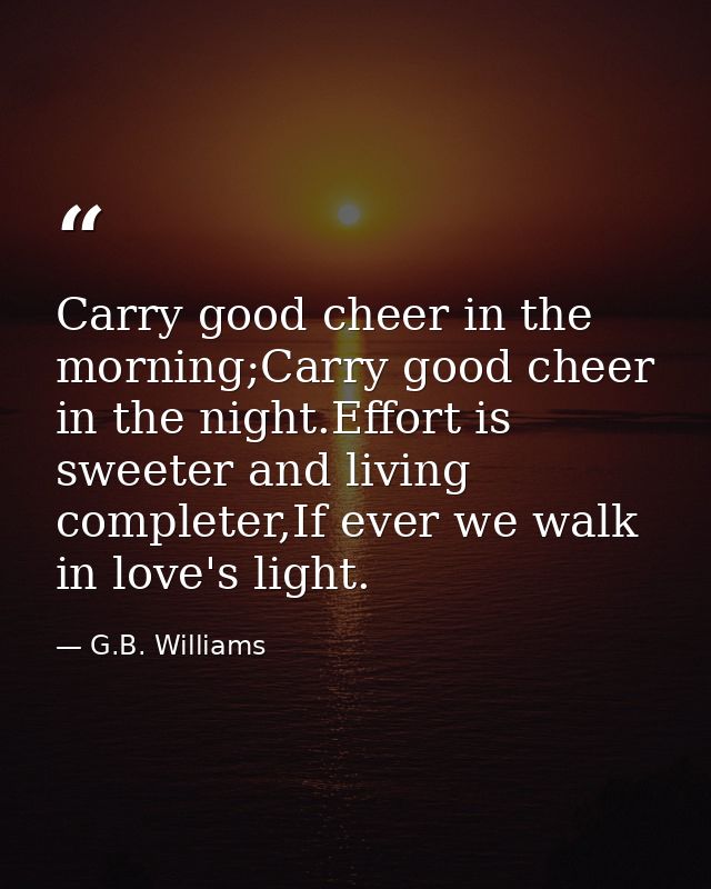 Carry good cheer in the morning;Carry good cheer in the night.Effort is sweeter and living completer,If ever we walk in  — G.B. Williams