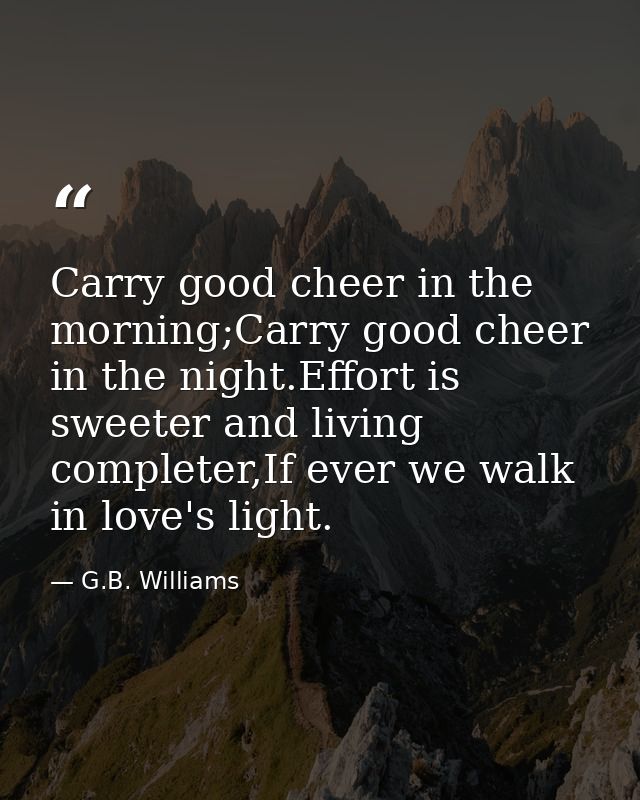 Carry good cheer in the morning;Carry good cheer in the night.Effort is sweeter and living completer,If ever we walk in  — G.B. Williams