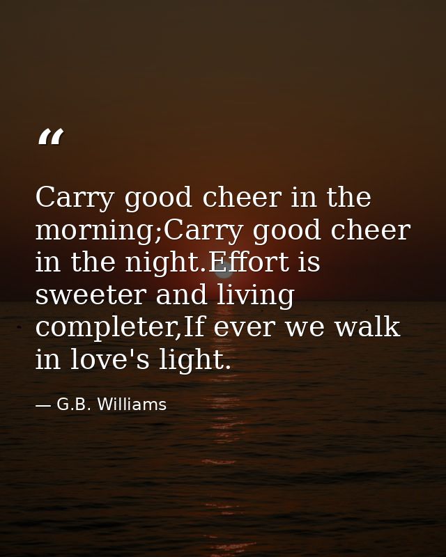 Carry good cheer in the morning;Carry good cheer in the night.Effort is sweeter and living completer,If ever we walk in  — G.B. Williams