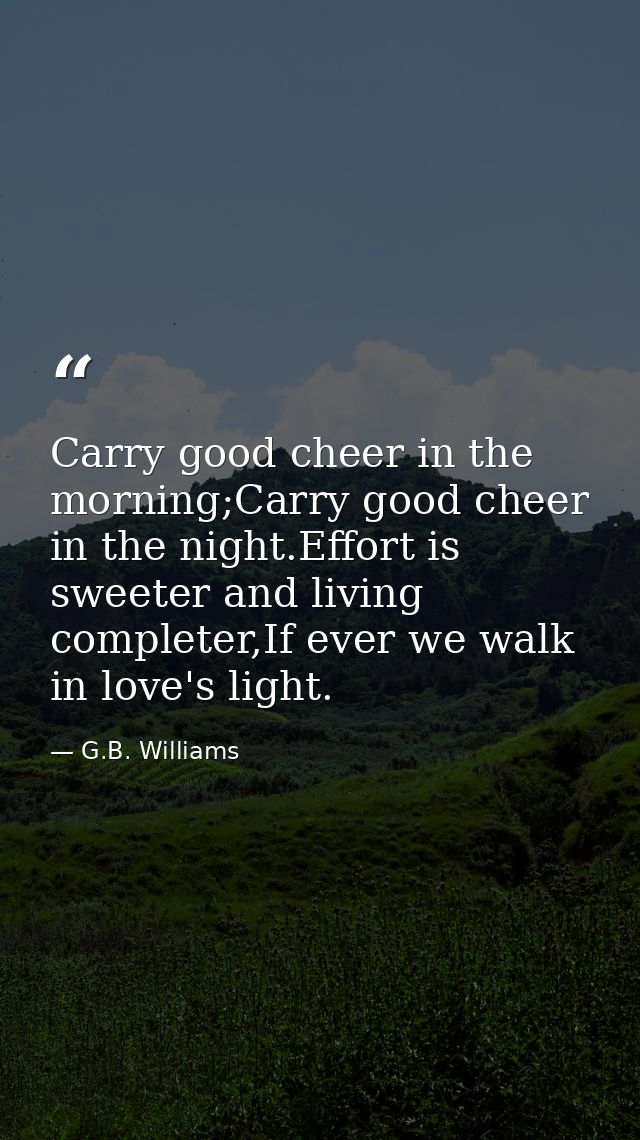 Carry good cheer in the morning;Carry good cheer in the night.Effort is sweeter and living completer,If ever we walk in  — G.B. Williams