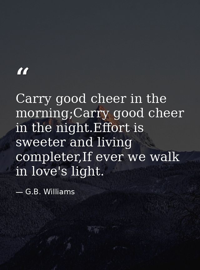 Carry good cheer in the morning;Carry good cheer in the night.Effort is sweeter and living completer,If ever we walk in  — G.B. Williams