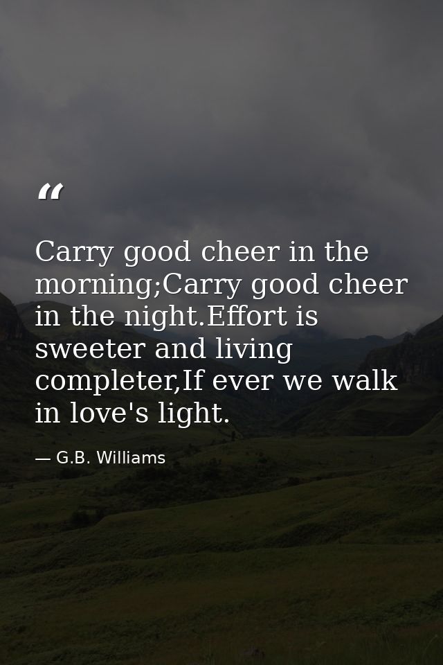 Carry good cheer in the morning;Carry good cheer in the night.Effort is sweeter and living completer,If ever we walk in  — G.B. Williams