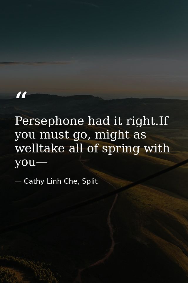 Persephone had it right.If you must go, might as welltake all of spring with you— — Cathy Linh Che, Split