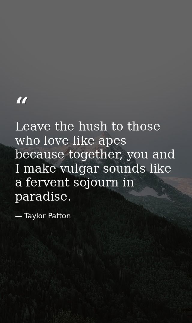 Leave the hush to those who love like apes because together, you and I make vulgar sounds like a fervent sojourn in para — Taylor Patton