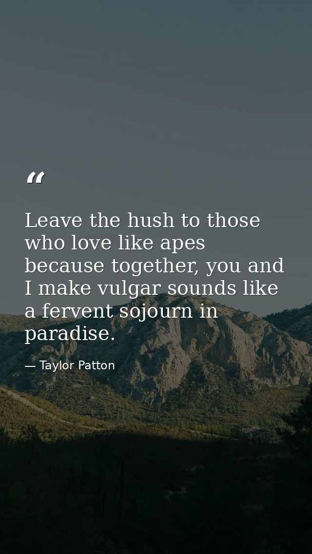 Leave the hush to those who love like apes because together, you and I make vulgar sounds like a fervent sojourn in para — Taylor Patton