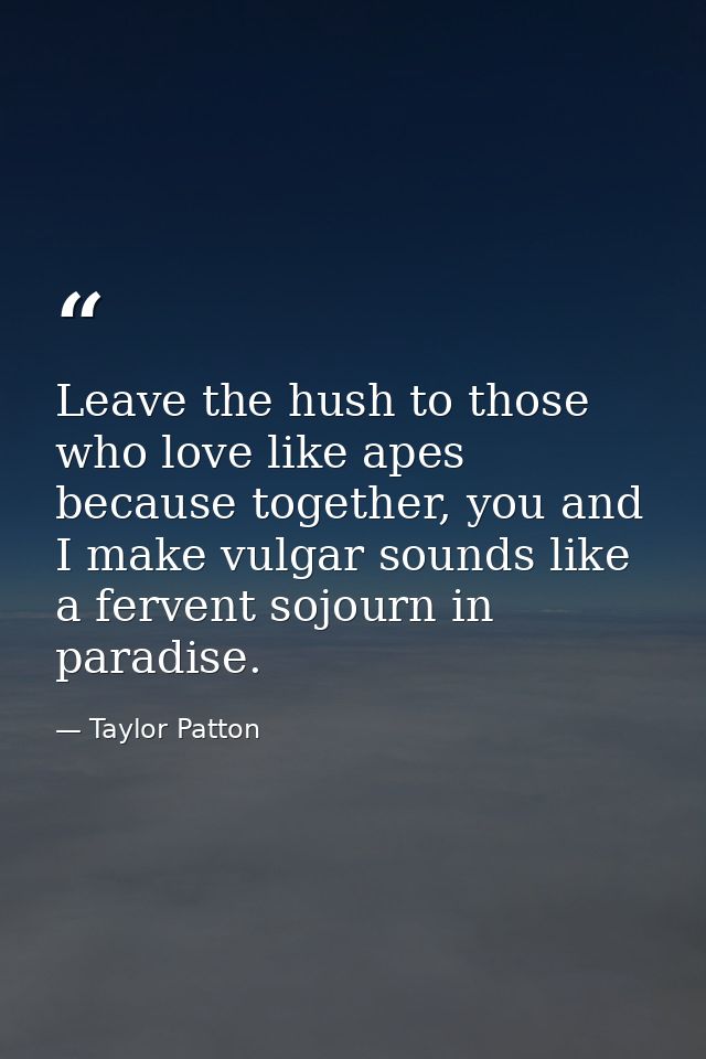 Leave the hush to those who love like apes because together, you and I make vulgar sounds like a fervent sojourn in para — Taylor Patton