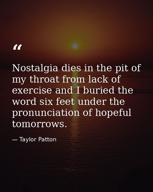 Nostalgia dies in the pit of my throat from lack of exercise and I buried the word six feet under the pronunciation of h — Taylor Patton