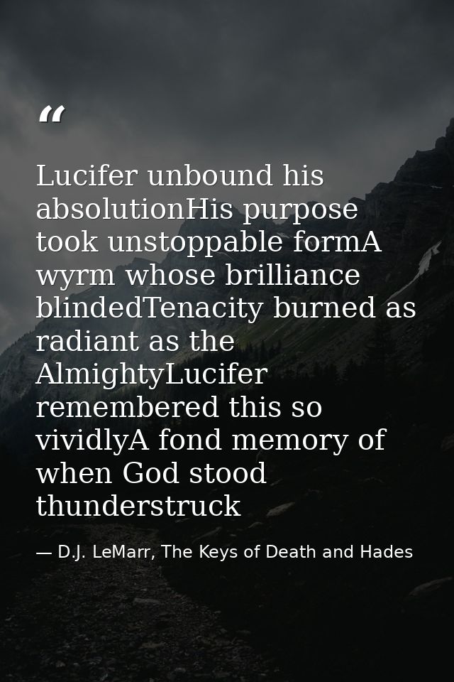 Lucifer unbound his absolutionHis purpose took unstoppable formA wyrm whose brilliance blindedTenacity burned as radiant — D.J. LeMarr, The Keys of Death and Hades