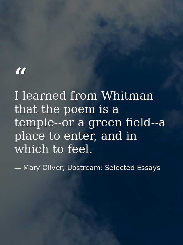 I learned from Whitman that the poem is a temple--or a green field--a place to enter, and in which to feel. — Mary Oliver, Upstream: Selected Essays