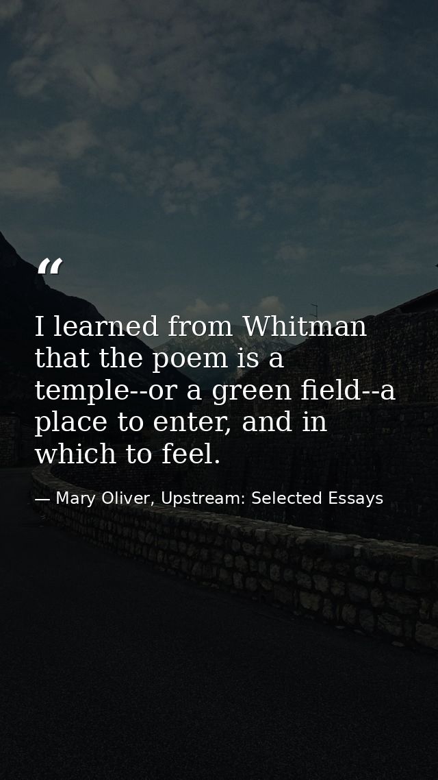 I learned from Whitman that the poem is a temple--or a green field--a place to enter, and in which to feel. — Mary Oliver, Upstream: Selected Essays
