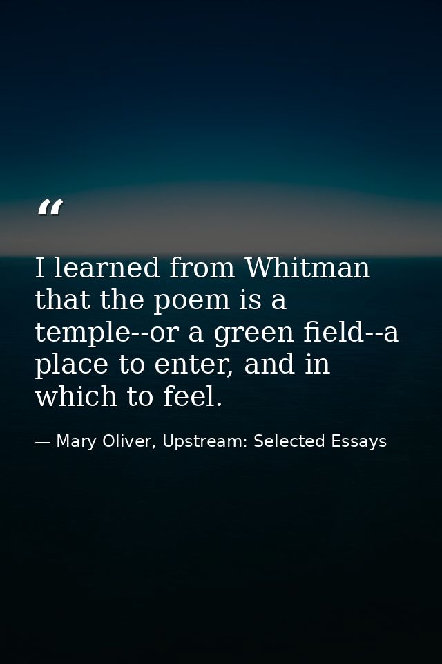 I learned from Whitman that the poem is a temple--or a green field--a place to enter, and in which to feel. — Mary Oliver, Upstream: Selected Essays