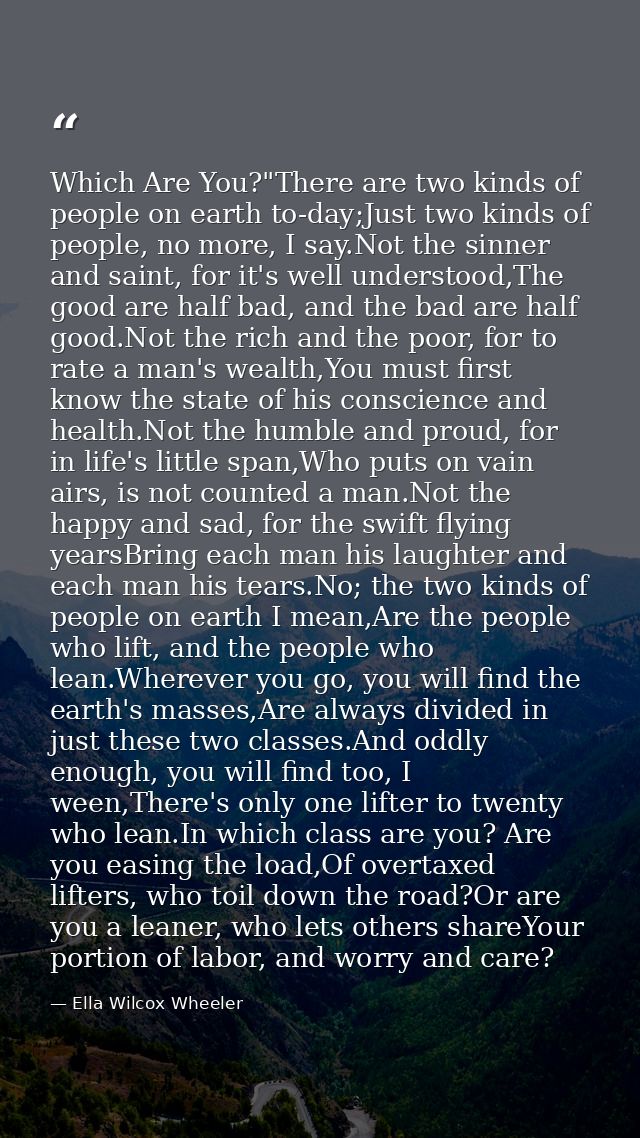 Which Are You?"There are two kinds of people on earth to-day;Just two kinds of people, no more, I say.Not the sinner and — Ella Wilcox Wheeler