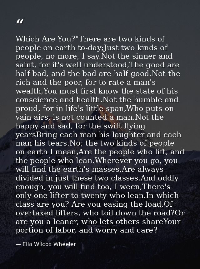 Which Are You?"There are two kinds of people on earth to-day;Just two kinds of people, no more, I say.Not the sinner and — Ella Wilcox Wheeler