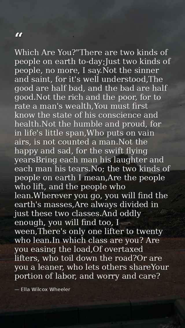 Which Are You?"There are two kinds of people on earth to-day;Just two kinds of people, no more, I say.Not the sinner and — Ella Wilcox Wheeler